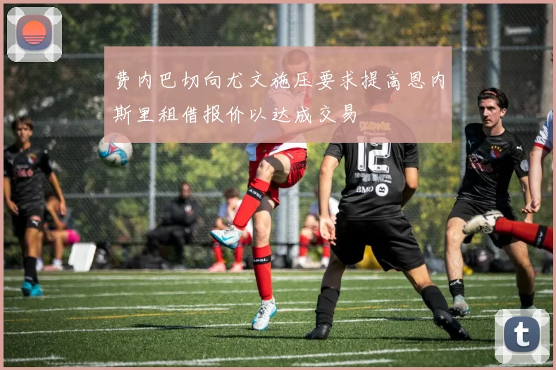 费内巴切向尤文施压要求提高恩内斯里租借报价以达成交易