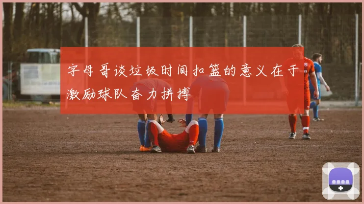 字母哥谈垃圾时间扣篮的意义在于激励球队奋力拼搏