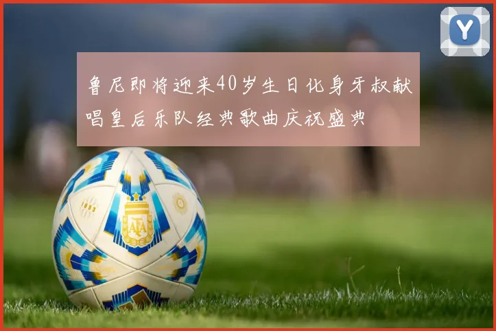 鲁尼即将迎来40岁生日化身牙叔献唱皇后乐队经典歌曲庆祝盛典