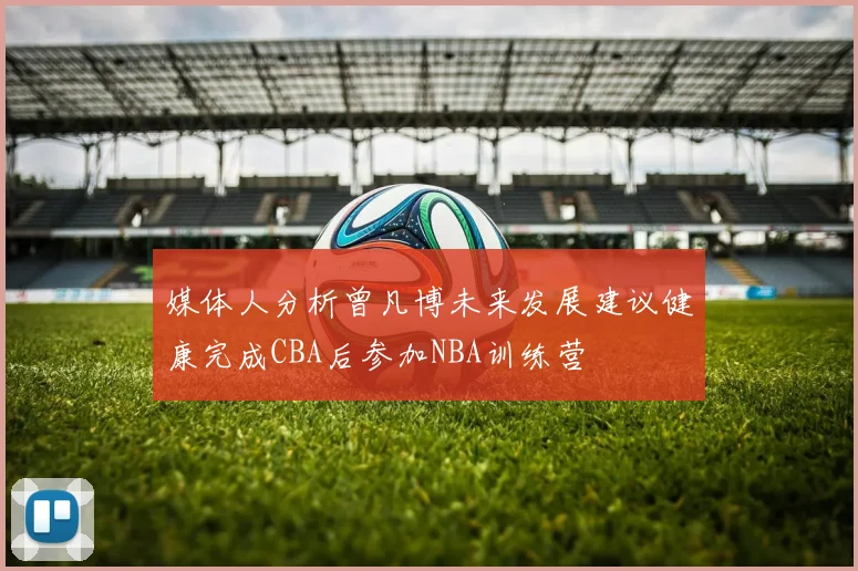 媒体人分析曾凡博未来发展建议健康完成CBA后参加NBA训练营