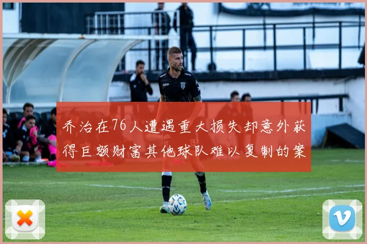 乔治在76人遭遇重大损失却意外获得巨额财富其他球队难以复制的案例