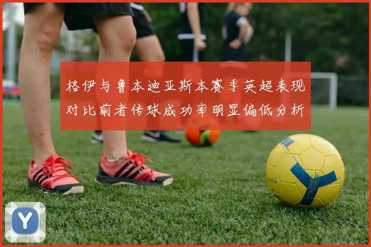 格伊与鲁本迪亚斯本赛季英超表现对比前者传球成功率明显偏低分析