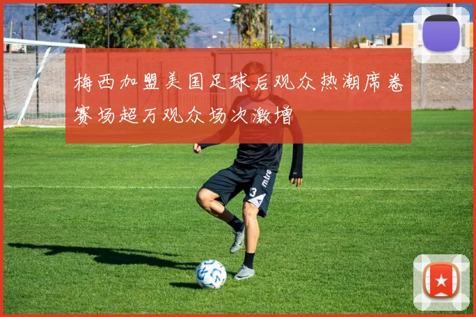 梅西加盟美国足球后观众热潮席卷赛场超万观众场次激增