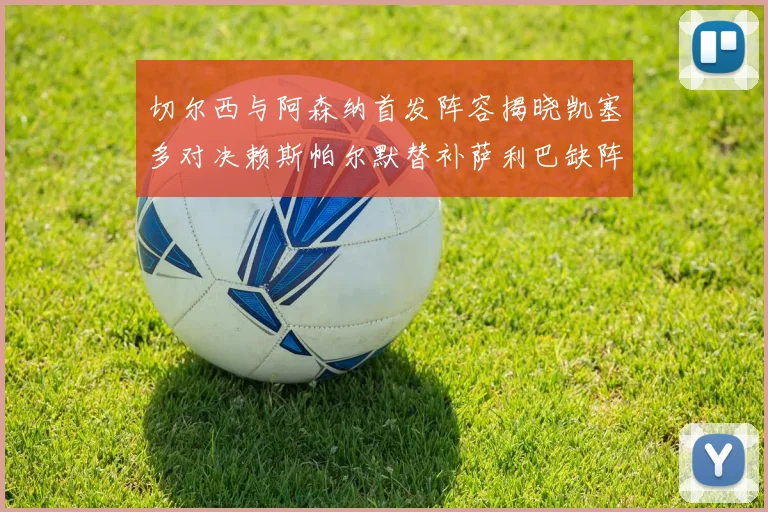 切尔西与阿森纳首发阵容揭晓凯塞多对决赖斯帕尔默替补萨利巴缺阵