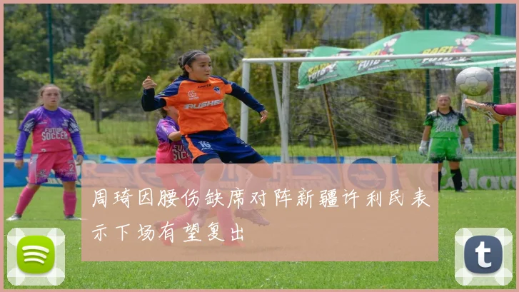 周琦因腰伤缺席对阵新疆许利民表示下场有望复出
