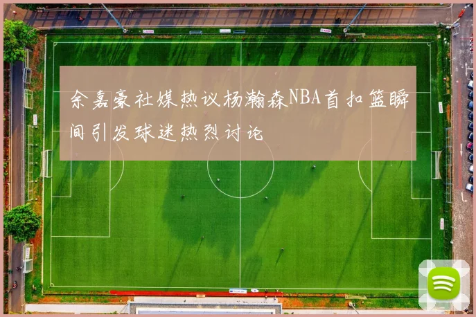 余嘉豪社媒热议杨瀚森NBA首扣篮瞬间引发球迷热烈讨论