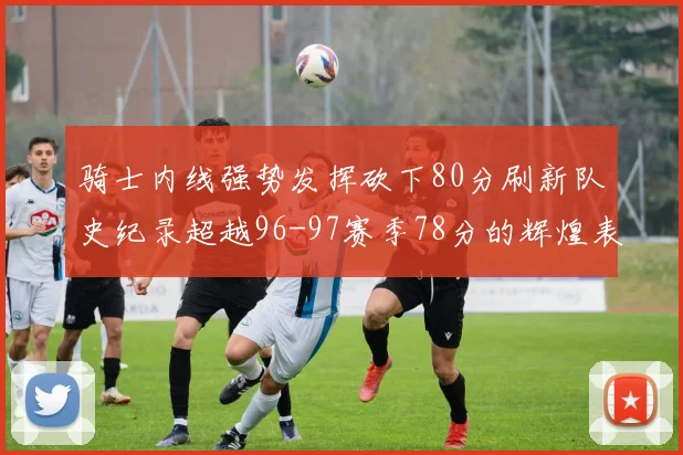 骑士内线强势发挥砍下80分刷新队史纪录超越96-97赛季78分的辉煌表现