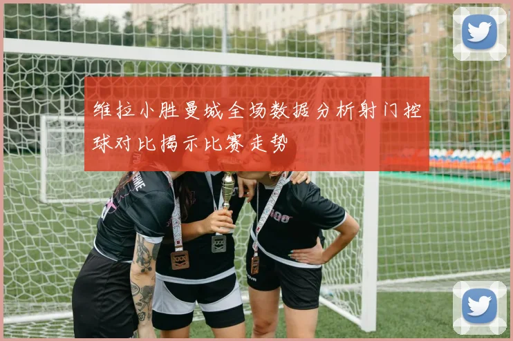 维拉小胜曼城全场数据分析射门控球对比揭示比赛走势