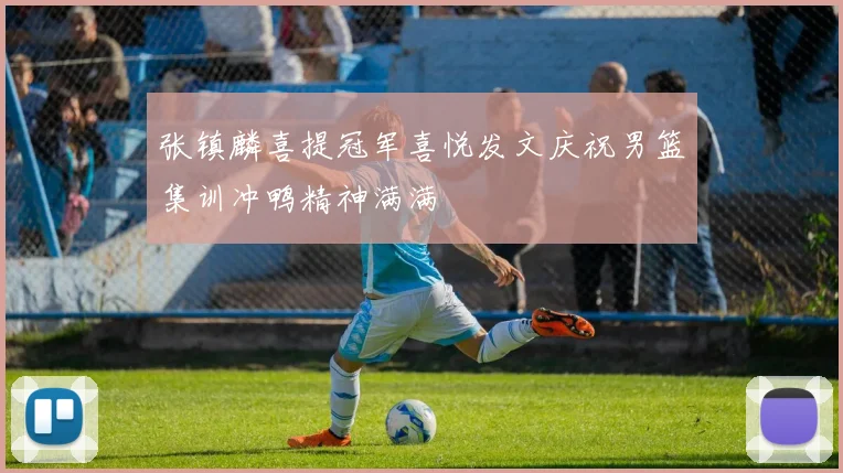 张镇麟喜提冠军喜悦发文庆祝男篮集训冲鸭精神满满