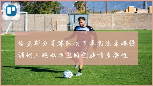 哈克斯分享球队快节奏打法乐趣强调切入跑动与空间创造的重要性