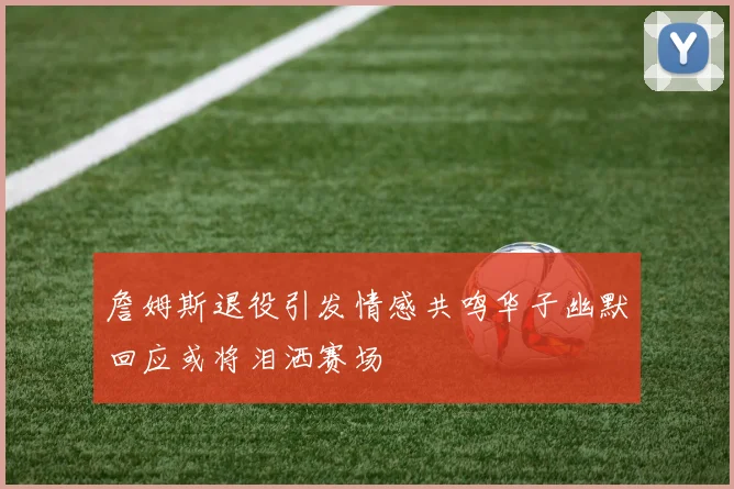 詹姆斯退役引发情感共鸣华子幽默回应或将泪洒赛场