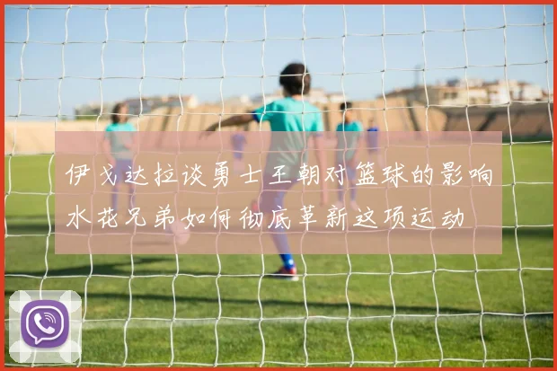 伊戈达拉谈勇士王朝对篮球的影响水花兄弟如何彻底革新这项运动
