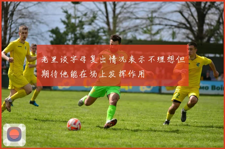老里谈字母复出情况表示不理想但期待他能在场上发挥作用