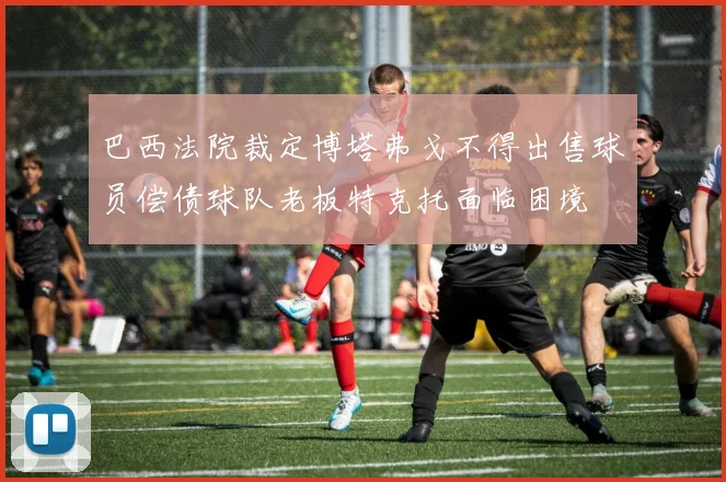 巴西法院裁定博塔弗戈不得出售球员偿债球队老板特克托面临困境