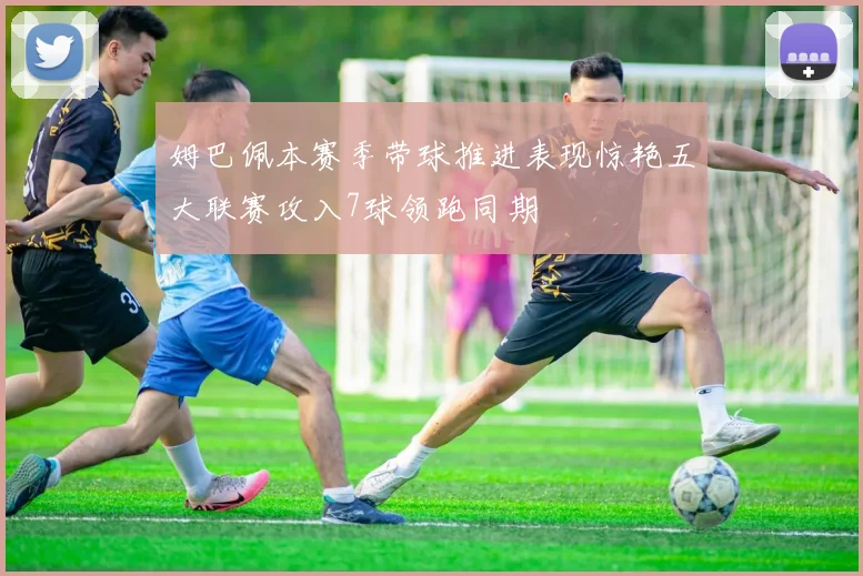 姆巴佩本赛季带球推进表现惊艳五大联赛攻入7球领跑同期
