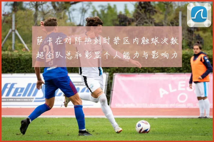 萨卡在对阵热刺时禁区内触球次数超全队总和彰显个人能力与影响力