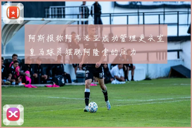 阿斯报称阿韦洛亚成功管理更衣室皇马球员摆脱阿隆索的压力