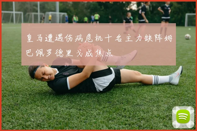 皇马遭遇伤病危机十名主力缺阵姆巴佩罗德里戈成焦点