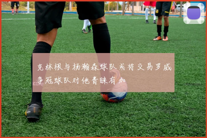 克林根与杨瀚森球队或将交易罗威争冠球队对他青睐有加