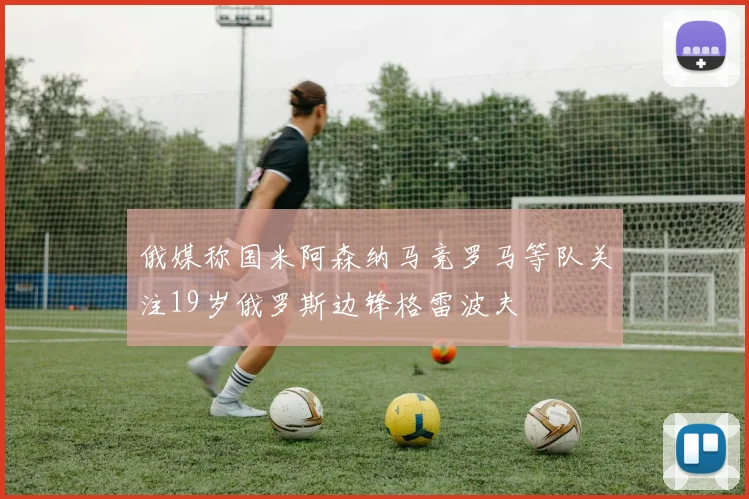 俄媒称国米阿森纳马竞罗马等队关注19岁俄罗斯边锋格雷波夫