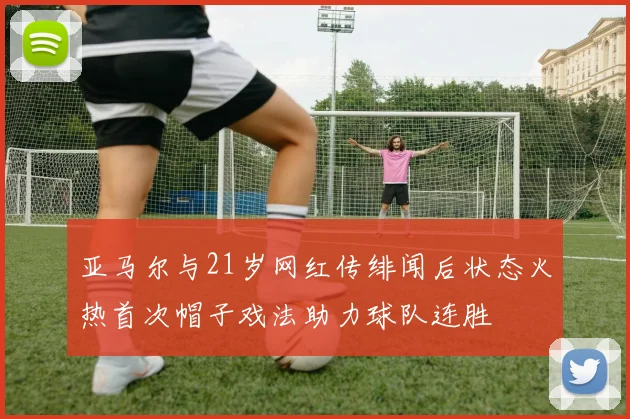 亚马尔与21岁网红传绯闻后状态火热首次帽子戏法助力球队连胜