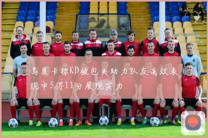 乌度卡称KD被包夹助力队友高效表现中5得11分展现实力