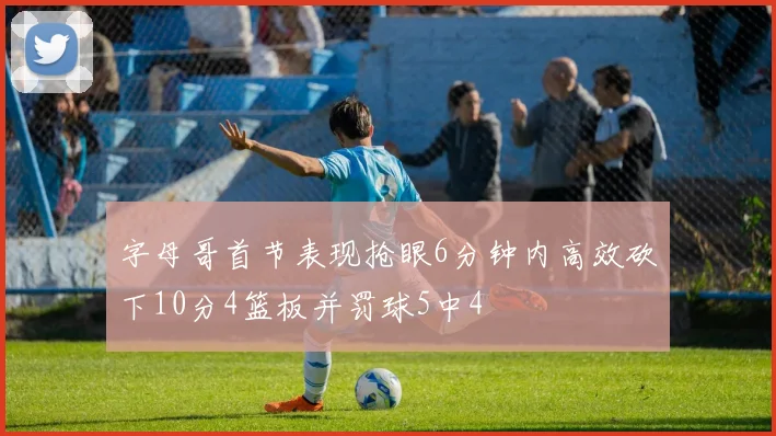 字母哥首节表现抢眼6分钟内高效砍下10分4篮板并罚球5中4