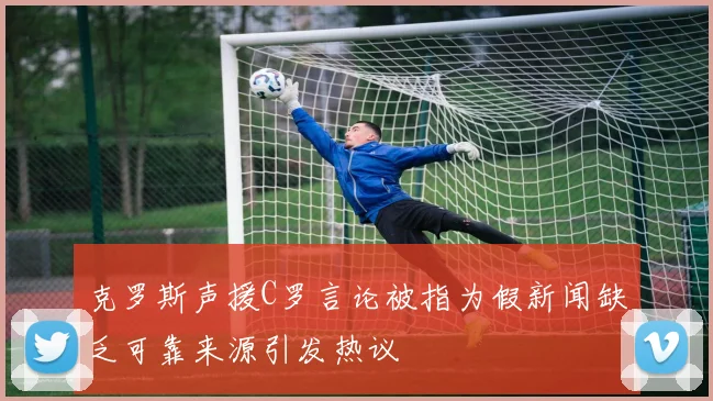 克罗斯声援C罗言论被指为假新闻缺乏可靠来源引发热议