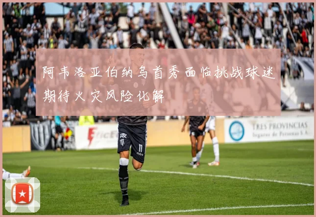 阿韦洛亚伯纳乌首秀面临挑战球迷期待火灾风险化解