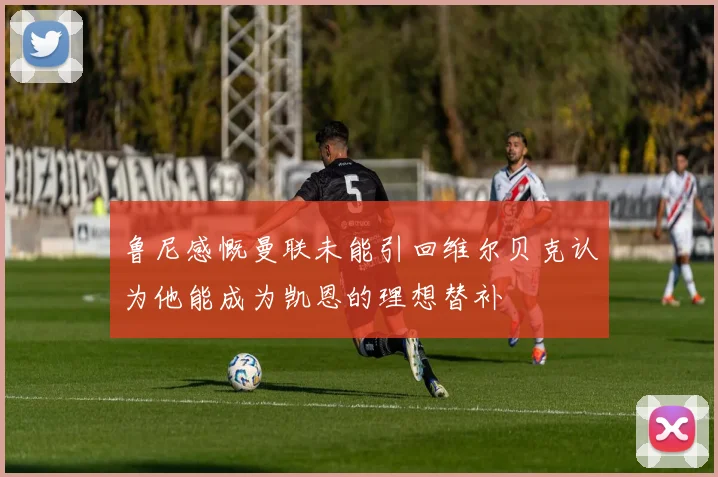 鲁尼感慨曼联未能引回维尔贝克认为他能成为凯恩的理想替补