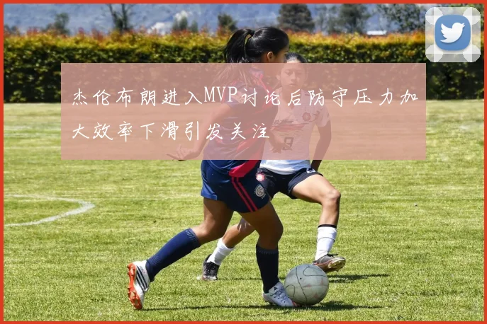杰伦布朗进入MVP讨论后防守压力加大效率下滑引发关注