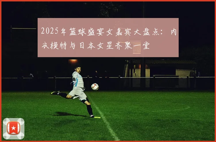 2025年篮球盛宴女嘉宾大盘点：内衣模特与日本女星齐聚一堂