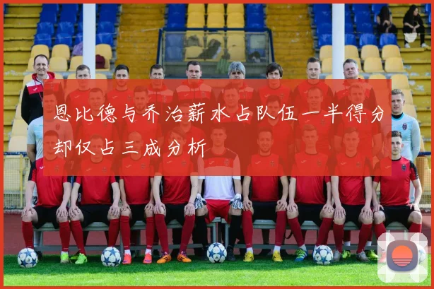 恩比德与乔治薪水占队伍一半得分却仅占三成分析